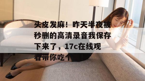 头皮发麻！昨天半夜被秒删的高清录音我保存下来了，17c在线观看带你吃个爽！