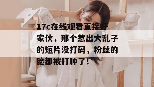 17c在线观看直接好家伙，那个惹出大乱子的短片没打码，粉丝的脸都被打肿了！