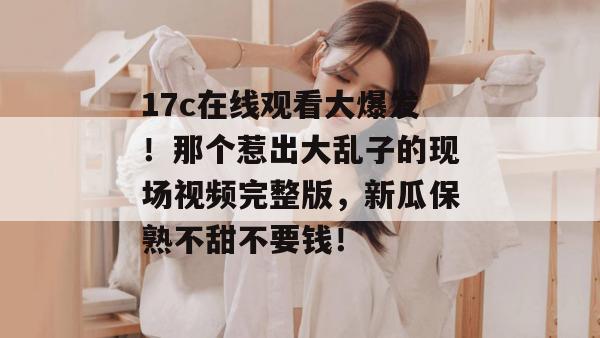 17c在线观看大爆发！那个惹出大乱子的现场视频完整版，新瓜保熟不甜不要钱！