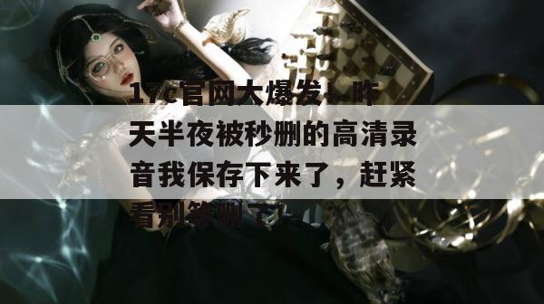 17c官网大爆发！昨天半夜被秒删的高清录音我保存下来了，赶紧看别等删了！