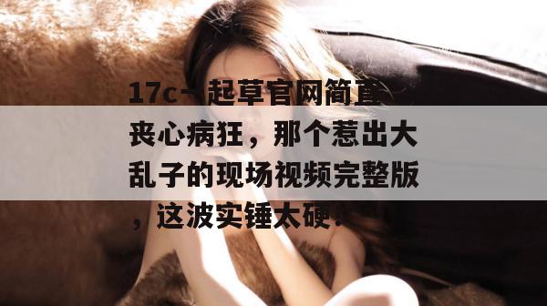 17c一起草官网简直丧心病狂，那个惹出大乱子的现场视频完整版，这波实锤太硬！