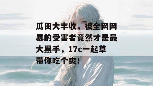 瓜田大丰收，被全网网暴的受害者竟然才是最大黑手，17c一起草带你吃个爽！