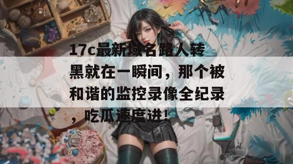 17c最新域名路人转黑就在一瞬间，那个被和谐的监控录像全纪录，吃瓜速度进！