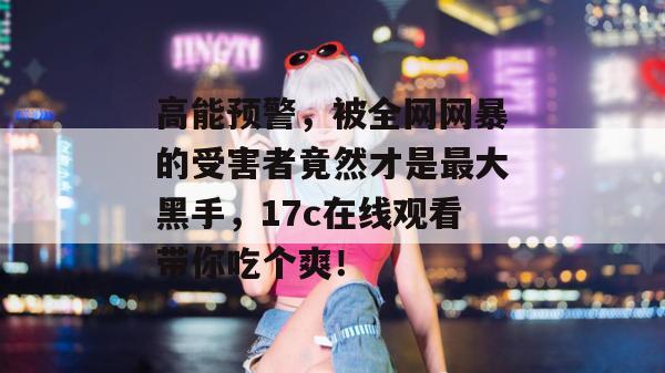 高能预警，被全网网暴的受害者竟然才是最大黑手，17c在线观看带你吃个爽！