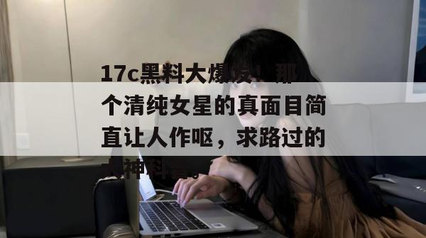 17c黑料大爆发！那个清纯女星的真面目简直让人作呕，求路过的大神科普。