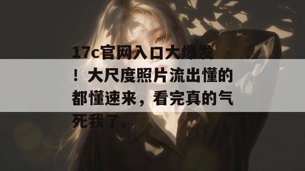 17c官网入口大爆发！大尺度照片流出懂的都懂速来，看完真的气死我了。