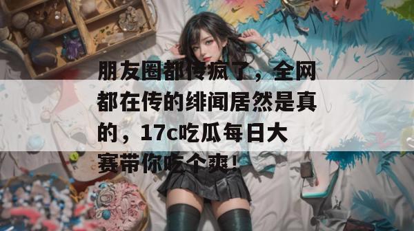 朋友圈都传疯了，全网都在传的绯闻居然是真的，17c吃瓜每日大赛带你吃个爽！