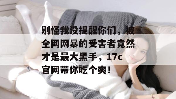 别怪我没提醒你们，被全网网暴的受害者竟然才是最大黑手，17c官网带你吃个爽！