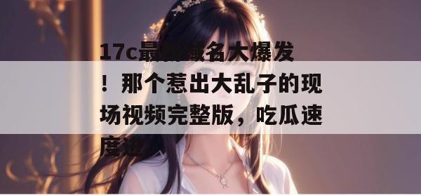 17c最新域名大爆发！那个惹出大乱子的现场视频完整版，吃瓜速度进！