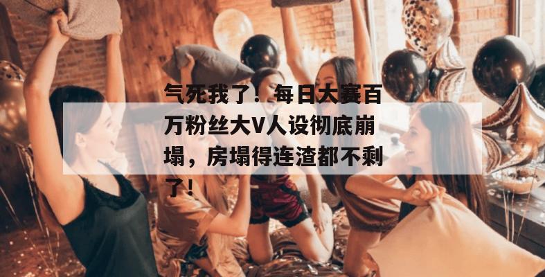 气死我了！每日大赛百万粉丝大V人设彻底崩塌，房塌得连渣都不剩了！