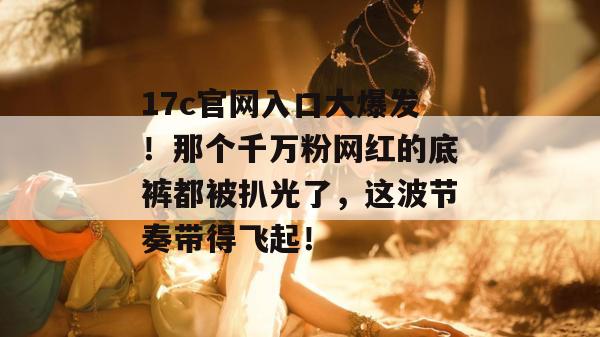 17c官网入口大爆发！那个千万粉网红的底裤都被扒光了，这波节奏带得飞起！
