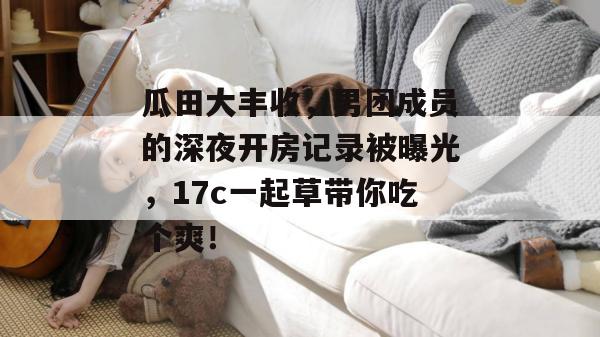瓜田大丰收，男团成员的深夜开房记录被曝光，17c一起草带你吃个爽！