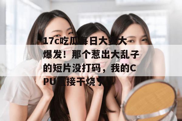 17c吃瓜每日大赛大爆发！那个惹出大乱子的短片没打码，我的CPU直接干烧了。