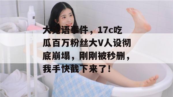 大无语事件，17c吃瓜百万粉丝大V人设彻底崩塌，刚刚被秒删，我手快截下来了！