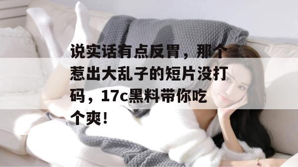 说实话有点反胃，那个惹出大乱子的短片没打码，17c黑料带你吃个爽！