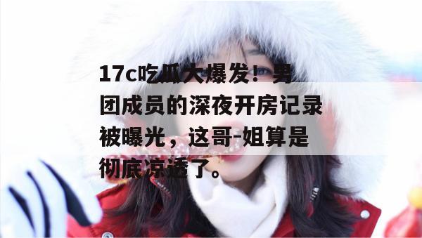 17c吃瓜大爆发！男团成员的深夜开房记录被曝光，这哥-姐算是彻底凉透了。