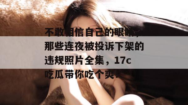 不敢相信自己的眼睛，那些连夜被投诉下架的违规照片全集，17c吃瓜带你吃个爽！