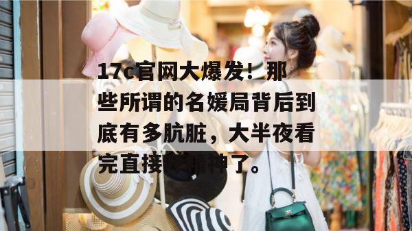 17c官网大爆发！那些所谓的名媛局背后到底有多肮脏，大半夜看完直接吓精神了。