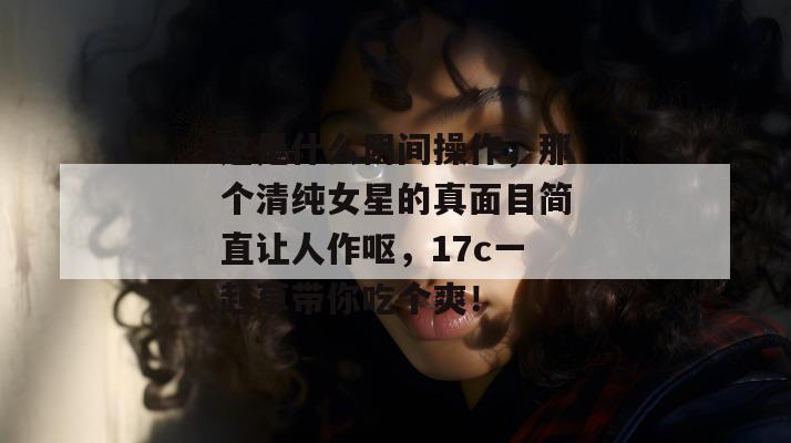 这是什么阴间操作，那个清纯女星的真面目简直让人作呕，17c一起草带你吃个爽！