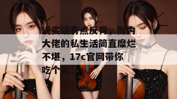 说实话有点反胃，圈内大佬的私生活简直糜烂不堪，17c官网带你吃个爽！