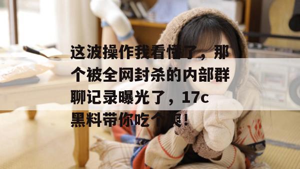 这波操作我看懵了，那个被全网封杀的内部群聊记录曝光了，17c黑料带你吃个爽！