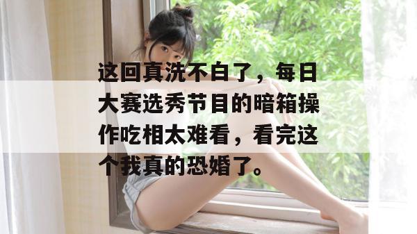 这回真洗不白了，每日大赛选秀节目的暗箱操作吃相太难看，看完这个我真的恐婚了。