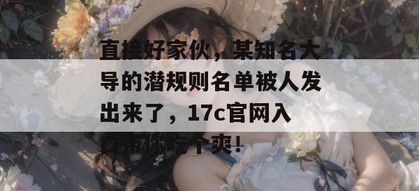 直接好家伙，某知名大导的潜规则名单被人发出来了，17c官网入口带你吃个爽！