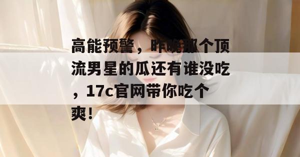 高能预警，昨晚那个顶流男星的瓜还有谁没吃，17c官网带你吃个爽！