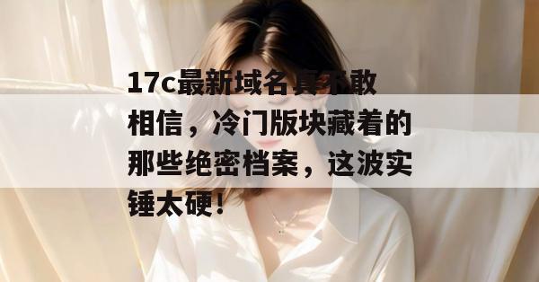 17c最新域名真不敢相信，冷门版块藏着的那些绝密档案，这波实锤太硬！