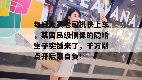 每日大赛老司机快上车，某国民级偶像的隐婚生子实锤来了，千万别点开后果自负！
